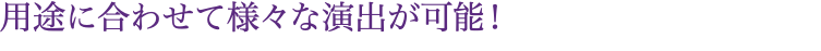 用途に合わせて様々な演出が可能！