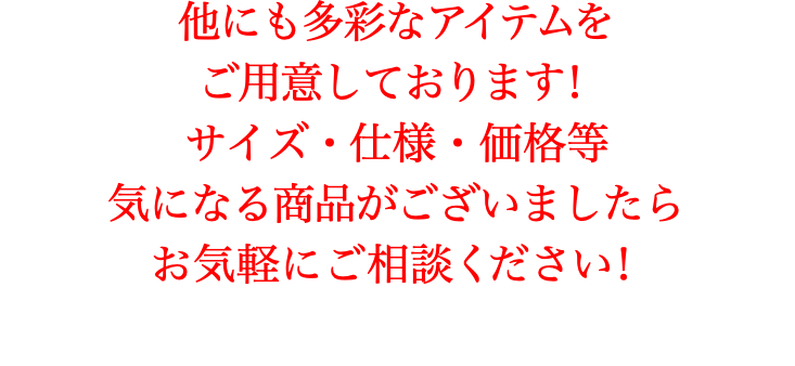 他にも多彩なアイテムを ご用意しております！ サイズ・仕様・価格等 気になる商品がございましたら お気軽にご相談ください！